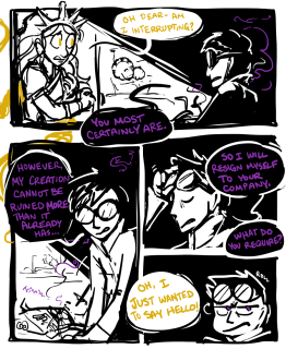 sunlight pg2 Panel 1. Jasper leans into the room, the light from the open door cutting sharply into the darkness. Jasper: "Oh dear - am I interrupting?" Leonardo: "You most certainly are." Panel 2: Leonardo stands. The machinery he was welding is smoking gently. "However, my creation cannot be ruined more than it already has..." Panel 3: Leonardo pushes his goggles up into his hair. "...so I will resign myself to your company. What do you require?" Panel 4: Jasper, offscreen: "Oh, I just wanted to say hello!" Leonardo grimaces and rolls his eyes.